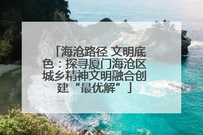 海沧路径 文明底色：探寻厦门海沧区城乡精神文明融合创建“最优解”