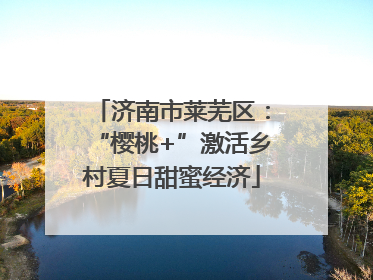 济南市莱芜区：“樱桃+”激活乡村夏日甜蜜经济