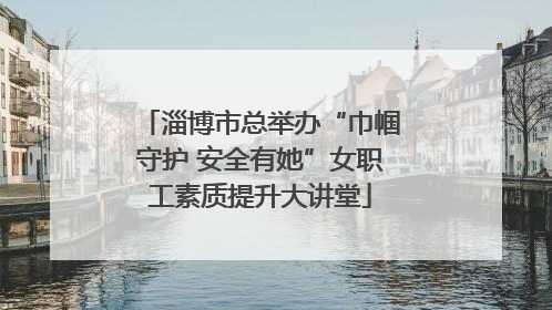 淄博市总举办“巾帼守护 安全有她”女职工素质提升大讲堂
