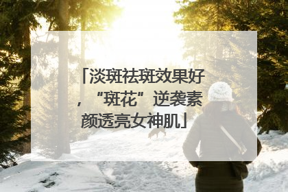 淡斑祛斑效果好，“斑花”逆袭素颜透亮女神肌