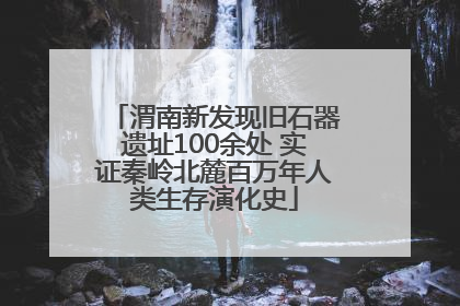 渭南新发现旧石器遗址100余处 实证秦岭北麓百万年人类生存演化史