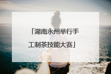 湖南永州举行手工制茶技能大赛
