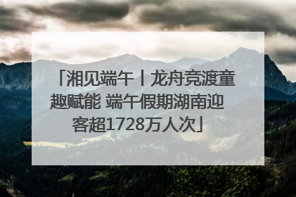 湘见端午丨龙舟竞渡童趣赋能 端午假期湖南迎客超1728万人次