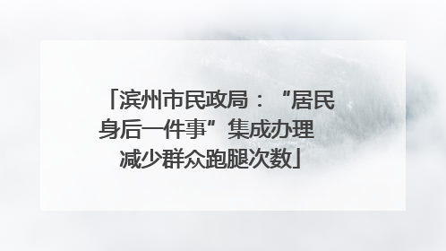 滨州市民政局：“居民身后一件事”集成办理 减少群众跑腿次数
