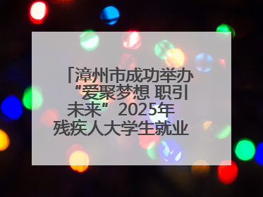 漳州市成功举办“爱聚梦想 职引未来”2025年残疾人大学生就业嘉年华！