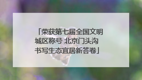 荣获第七届全国文明城区称号 北京门头沟书写生态宜居新答卷