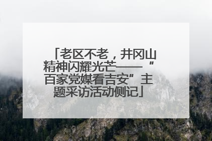 老区不老，井冈山精神闪耀光芒——“百家党媒看吉安”主题采访活动侧记