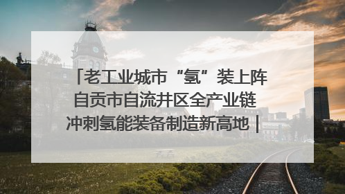 老工业城市“氢”装上阵 自贡市自流井区全产业链冲刺氢能装备制造新高地｜美好生活有“盐”味