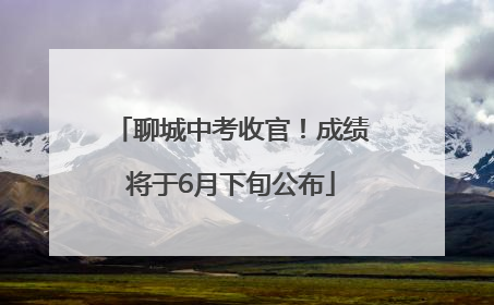 聊城中考收官！成绩将于6月下旬公布