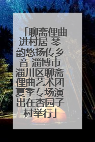 聊斋俚曲进村居 琴韵悠扬传乡音 淄博市淄川区聊斋俚曲艺术团夏季专场演出在杏园子村举行
