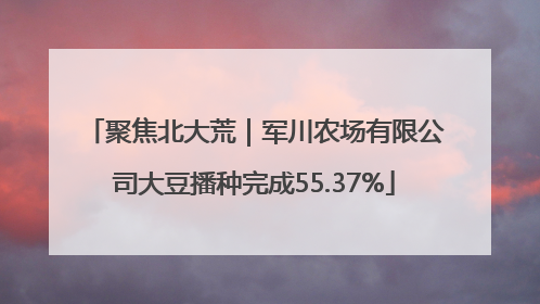 聚焦北大荒｜军川农场有限公司大豆播种完成55.37%
