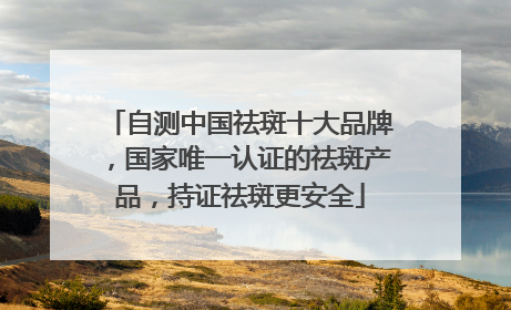 自测中国祛斑十大品牌，国家唯一认证的祛斑产品，持证祛斑更安全
