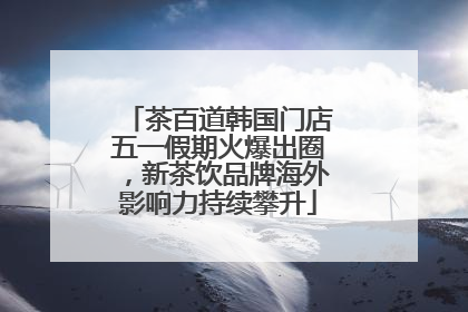 茶百道韩国门店五一假期火爆出圈，新茶饮品牌海外影响力持续攀升