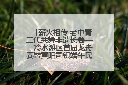 薪火相传 老中青三代共舞非遗长卷——冷水滩区首届龙舟赛暨黄阳司镇端午民俗文化活动侧记