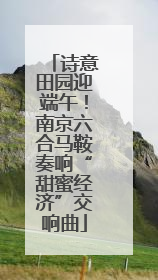 诗意田园迎端午！南京六合马鞍奏响“甜蜜经济”交响曲