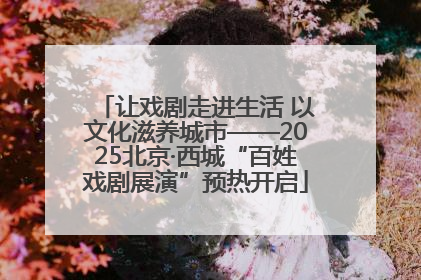 让戏剧走进生活 以文化滋养城市——2025北京·西城“百姓戏剧展演”预热开启