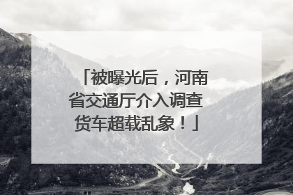 被曝光后，河南省交通厅介入调查货车超载乱象！