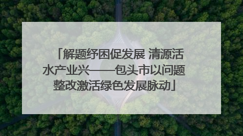 解题纾困促发展 清源活水产业兴——包头市以问题整改激活绿色发展脉动