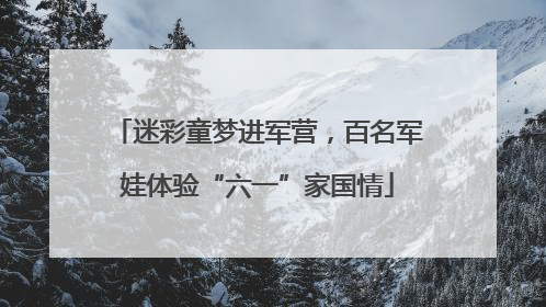 迷彩童梦进军营，百名军娃体验“六一”家国情