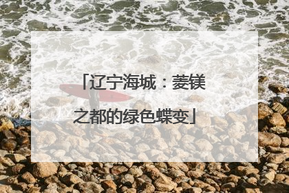 辽宁海城：菱镁之都的绿色蝶变