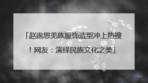 赵露思羌族服饰造型冲上热搜！网友：演绎民族文化之美