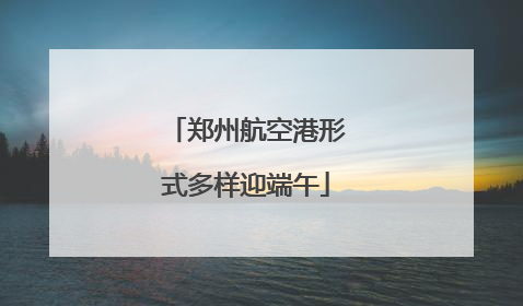 郑州航空港形式多样迎端午