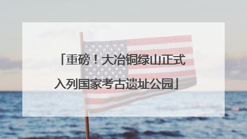 重磅！大冶铜绿山正式入列国家考古遗址公园