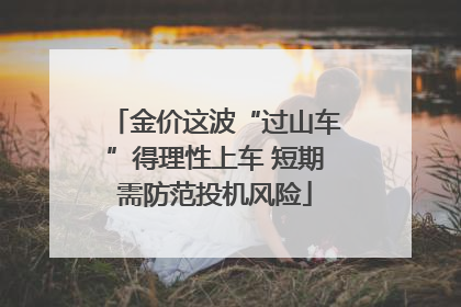 金价这波“过山车”得理性上车 短期需防范投机风险