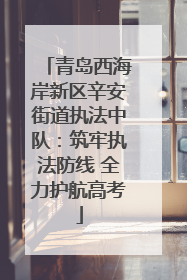 青岛西海岸新区辛安街道执法中队：筑牢执法防线 全力护航高考