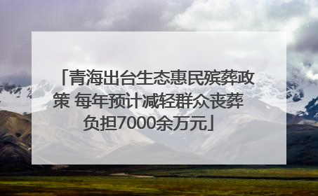 青海出台生态惠民殡葬政策 每年预计减轻群众丧葬负担7000余万元