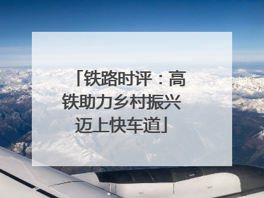 铁路时评：高铁助力乡村振兴迈上快车道