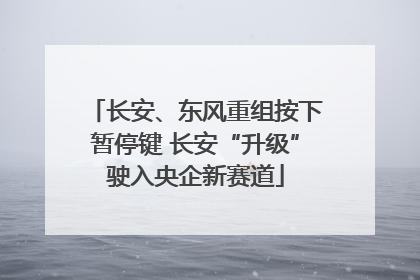 长安、东风重组按下暂停键 长安“升级”驶入央企新赛道
