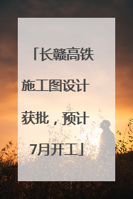 长赣高铁施工图设计获批，预计7月开工