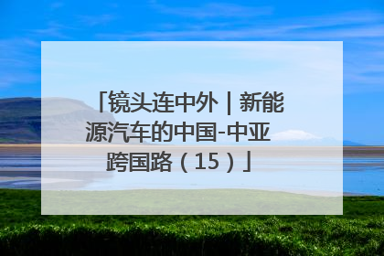 镜头连中外｜新能源汽车的中国-中亚跨国路（15）