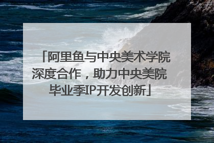 阿里鱼与中央美术学院深度合作，助力中央美院毕业季IP开发创新
