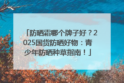 防晒霜哪个牌子好？2025国货防晒好物：青少年防晒种草指南！