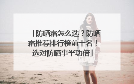 防晒霜怎么选？防晒霜推荐排行榜前十名！选对防晒事半功倍