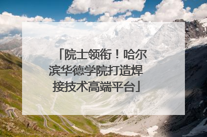 院士领衔！哈尔滨华德学院打造焊接技术高端平台