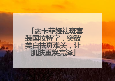露卡菲娅祛斑套装国妆特字，突破美白祛斑难关，让肌肤重焕亮泽