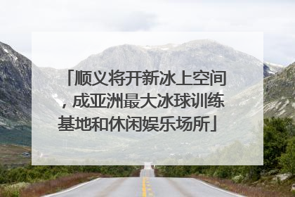 顺义将开新冰上空间，成亚洲最大冰球训练基地和休闲娱乐场所