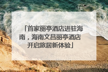 首家丽亭酒店进驻海南，海南文昌丽亭酒店开启旅居新体验