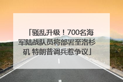 骚乱升级！700名海军陆战队员将部署至洛杉矶 特朗普调兵惹争议