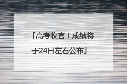 高考收官！成绩将于24日左右公布
