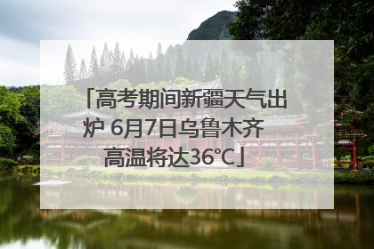 高考期间新疆天气出炉 6月7日乌鲁木齐高温将达36℃