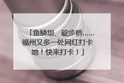 鱼鳞坝、碇步桥……福州又多一处网红打卡地！快来打卡！