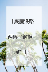 鹰厦铁路两桥“钢换混”