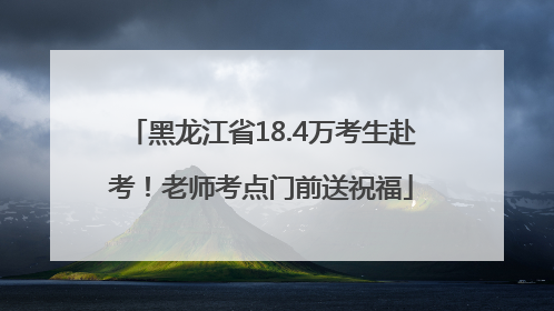 黑龙江省18.4万考生赴考！老师考点门前送祝福