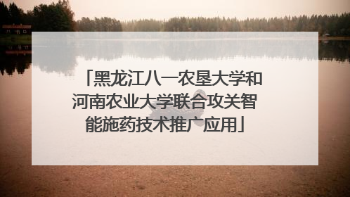 黑龙江八一农垦大学和河南农业大学联合攻关智能施药技术推广应用