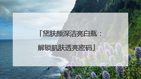 黛肤颜深洁亮白瓶：解锁肌肤透亮密码