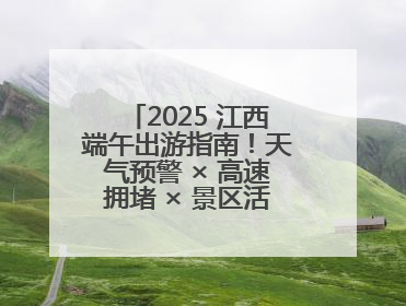2025 江西端午出游指南！天气预警 × 高速拥堵 × 景区活动，这篇全搞定